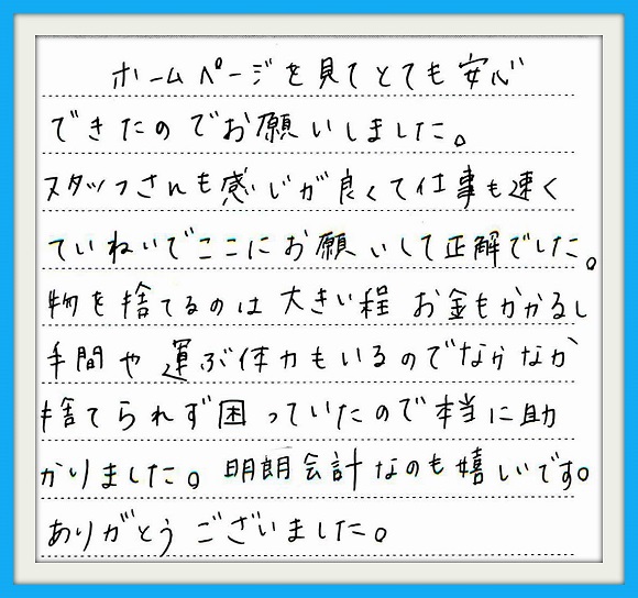 ホームページを見てとても安心 できたのでお願いしました。スタッフ さんも感じが良くて仕事も速く ていねいでここにお願いして正解 でした。物を捨てるのは大きい程 お金もかかるし手間や運ぶ体力も いるのでなかなか捨てられず 困っていたので本当にたすかり ました。明朗会計なのも嬉しいです。 ありがとうございました。